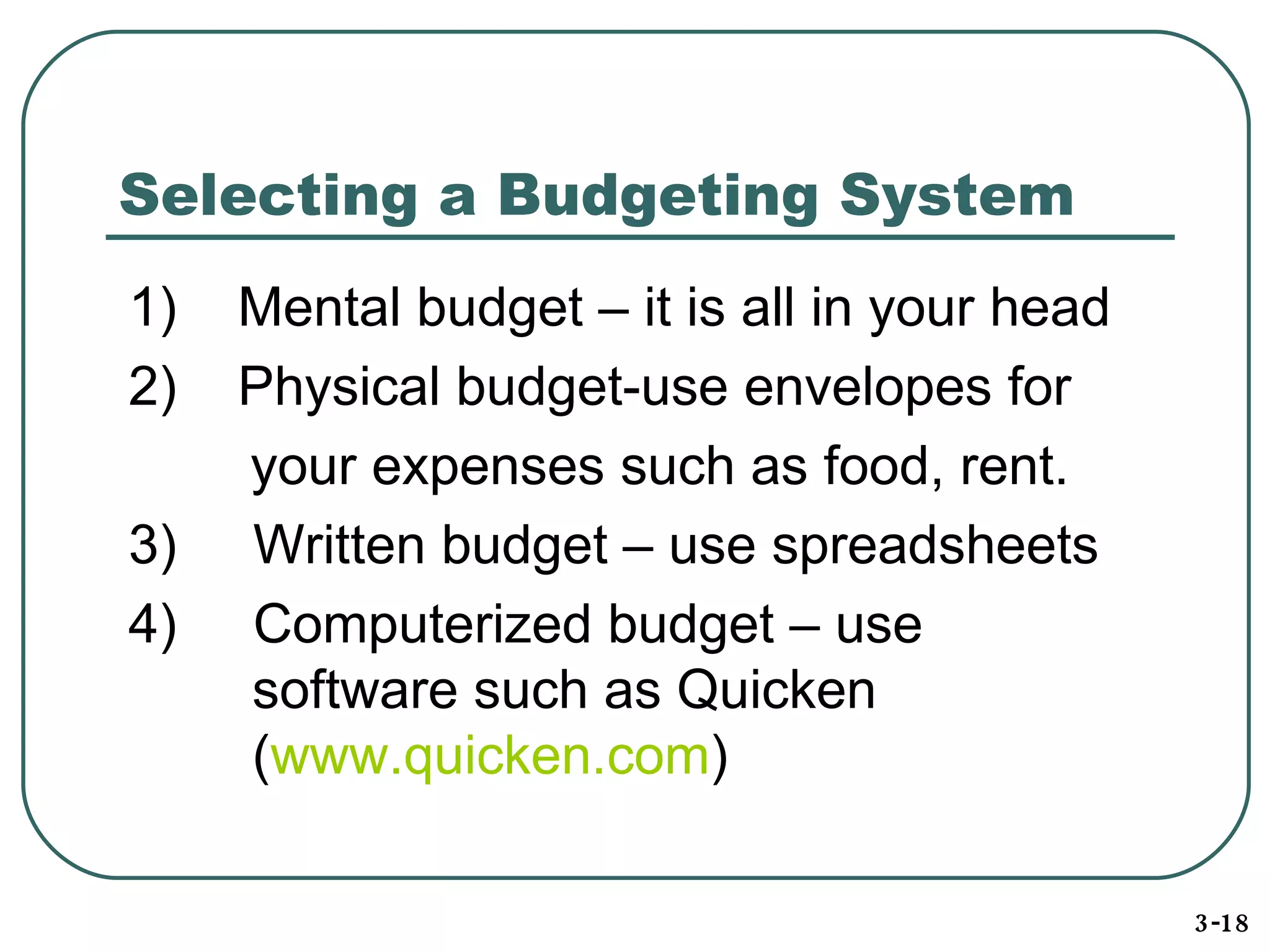 Selecting a Budgeting System 1)  Mental budget – it is all in your head 2)  Physical budget-use envelopes for your expenses such as food, rent. 3)  Written budget – use spreadsheets 4)  Computerized budget – use   software such as Quicken   ( www.quicken.com )  3-18 