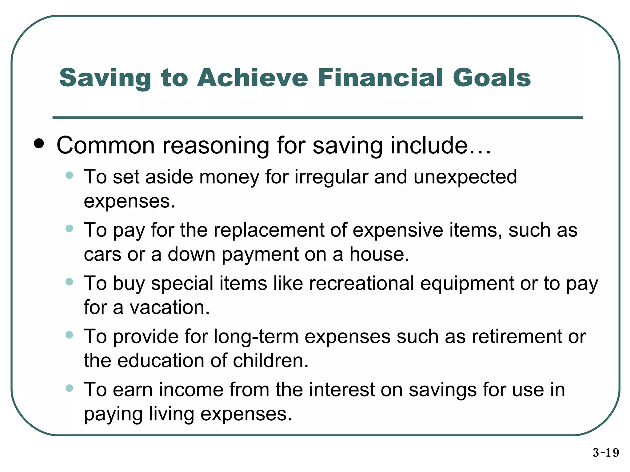 Saving to Achieve Financial Goals Common reasoning for saving include… To set aside money for irregular and unexpected expenses. To pay for the replacement of expensive items, such as cars or a down payment on a house. To buy special items like recreational equipment or to pay for a vacation. To provide for long-term expenses such as retirement or the education of children. To earn income from the interest on savings for use in paying living expenses. 3-19 