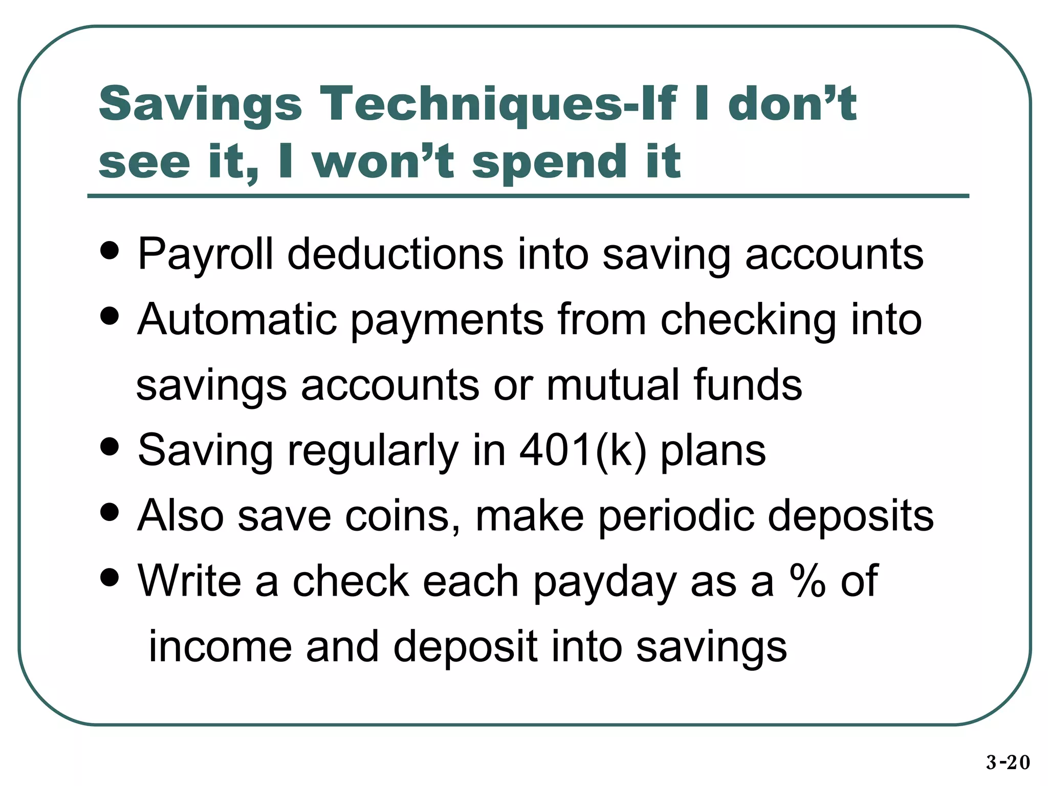 Savings Techniques-If I don’t see it, I won’t spend it Payroll deductions into saving accounts Automatic payments from checking into savings accounts or mutual funds Saving regularly in 401(k) plans Also save coins, make periodic deposits Write a check each payday as a % of  income and deposit into savings 3-20 