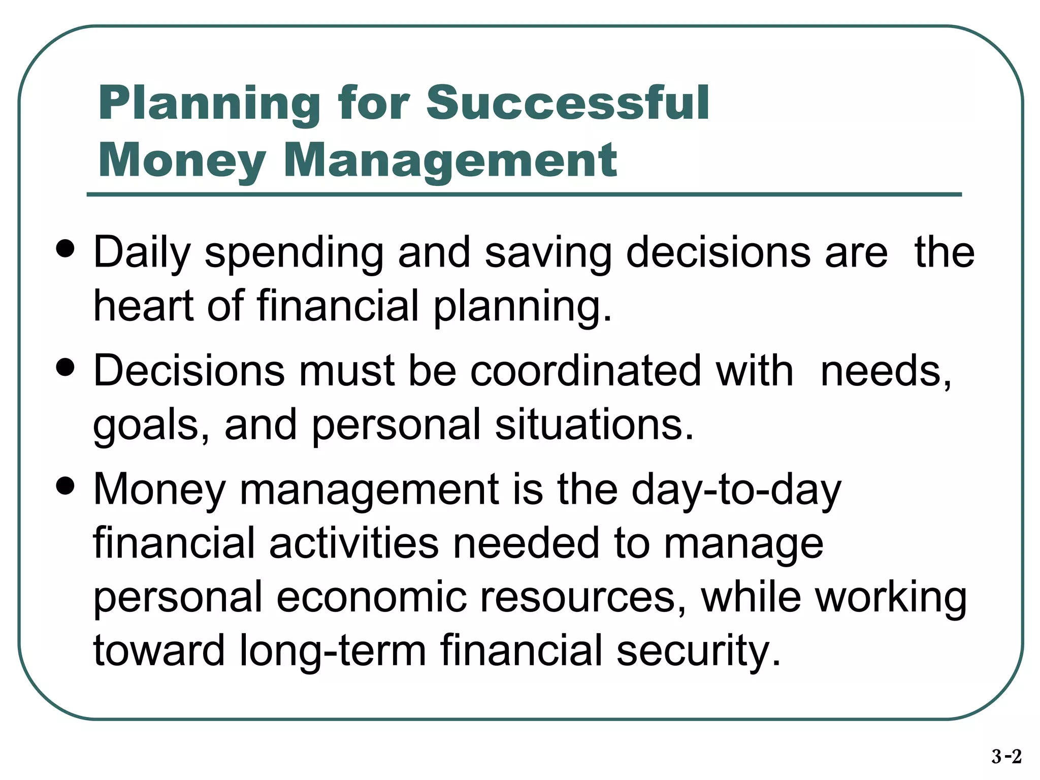 Planning for Successful  Money Management Daily spending and saving decisions are  the heart of financial planning. Decisions must be coordinated with  needs, goals, and personal situations. Money management is the day-to-day financial activities needed to manage personal economic resources, while working toward long-term financial security. 3-2 
