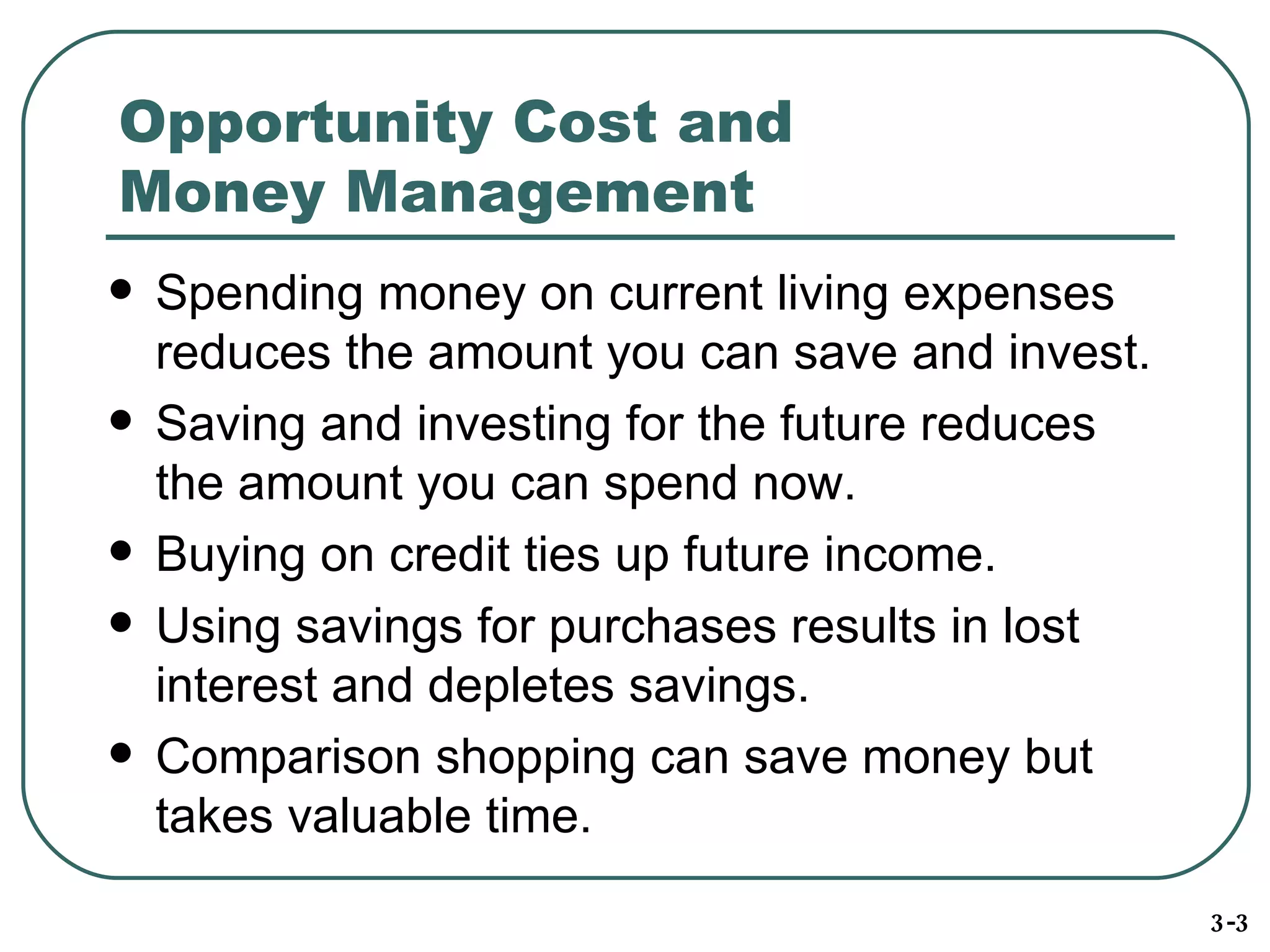 Opportunity Cost and Money Management Spending money on current living expenses reduces the amount you can save and invest. Saving and investing for the future reduces the amount you can spend now. Buying on credit ties up future income. Using savings for purchases results in lost interest and depletes savings. Comparison shopping can save money but takes valuable time. 3-3 
