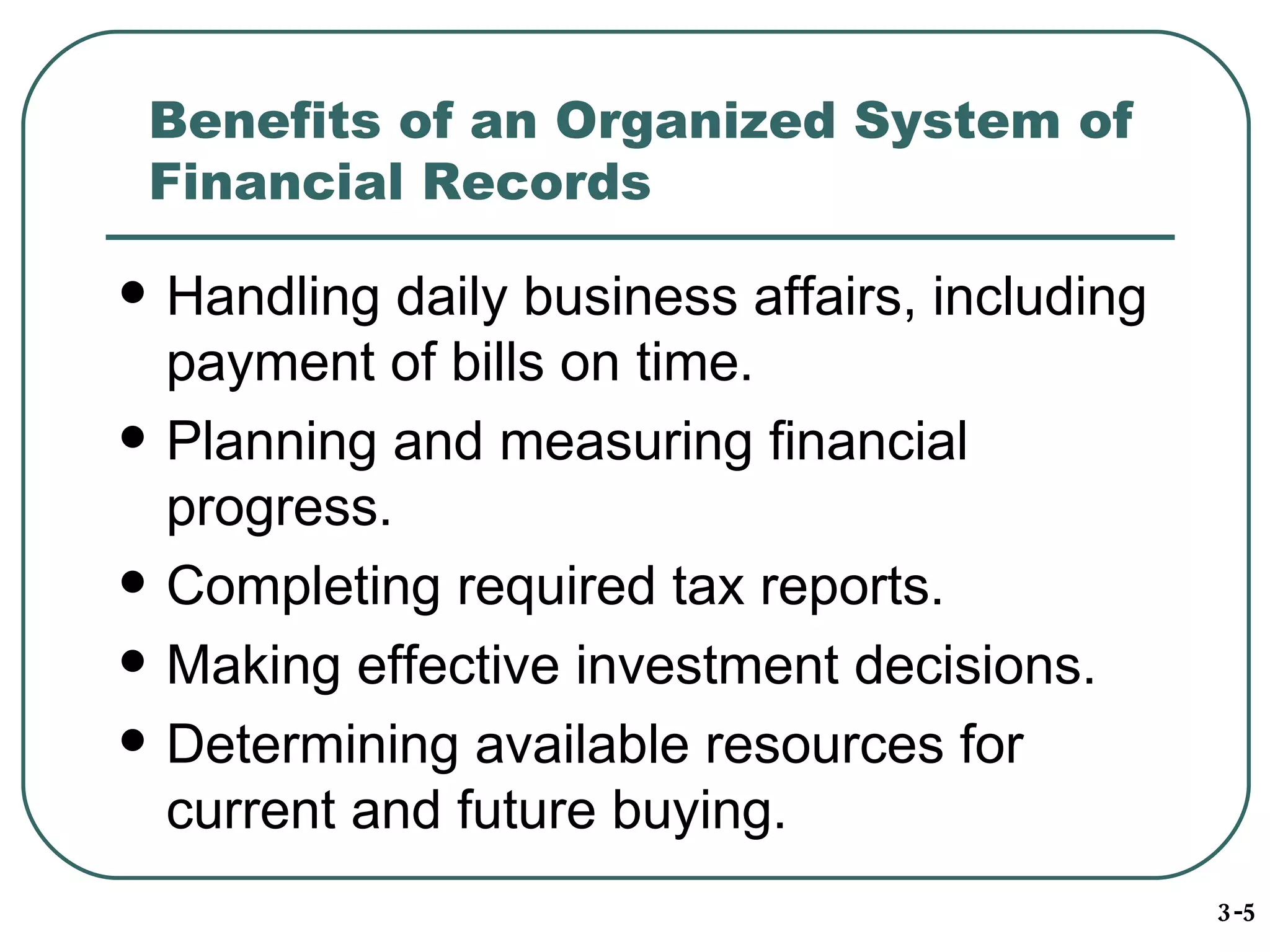 Benefits of an Organized System of Financial Records Handling daily business affairs, including payment of bills on time. Planning and measuring financial progress. Completing required tax reports. Making effective investment decisions. Determining available resources for current and future buying. 3-5 