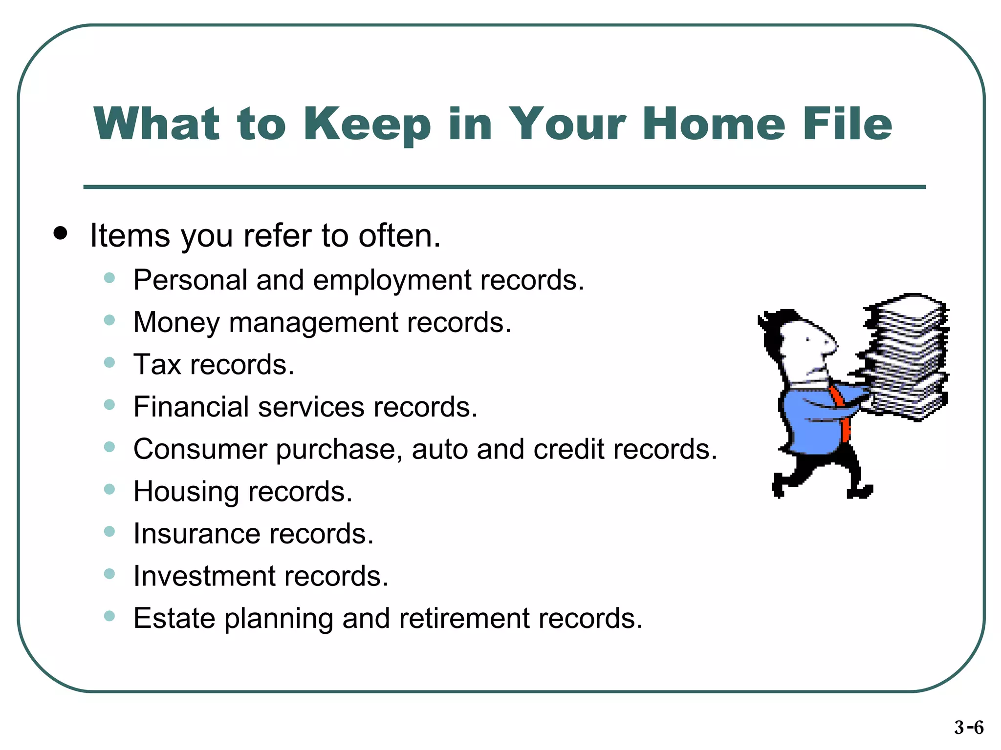 What to Keep in Your Home File Items you refer to often. Personal and employment records. Money management records.  Tax records. Financial services records. Consumer purchase, auto and credit records. Housing records.  Insurance records. Investment records. Estate planning and retirement records. 3-6 