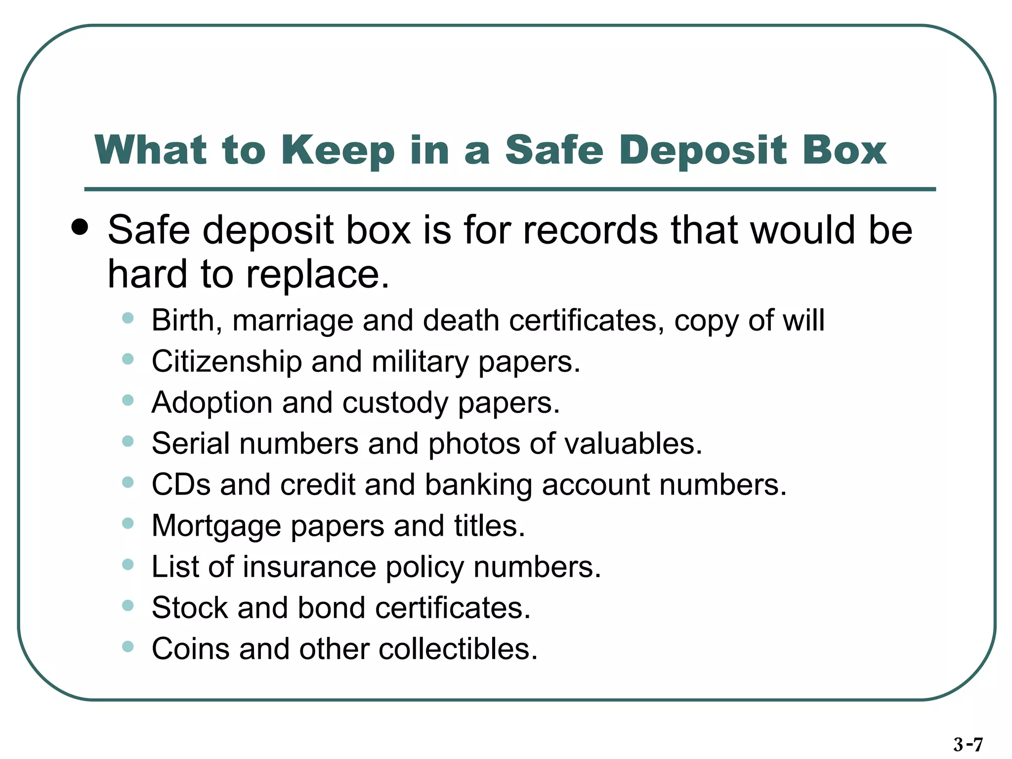 What to Keep in a Safe Deposit Box Safe deposit box is for records that would be hard to replace . Birth, marriage and death certificates, copy of will Citizenship and military papers. Adoption and custody papers. Serial numbers and photos of valuables. CDs and credit and banking account numbers. Mortgage papers and titles. List of insurance policy numbers. Stock and bond certificates. Coins and other collectibles. 3-7 