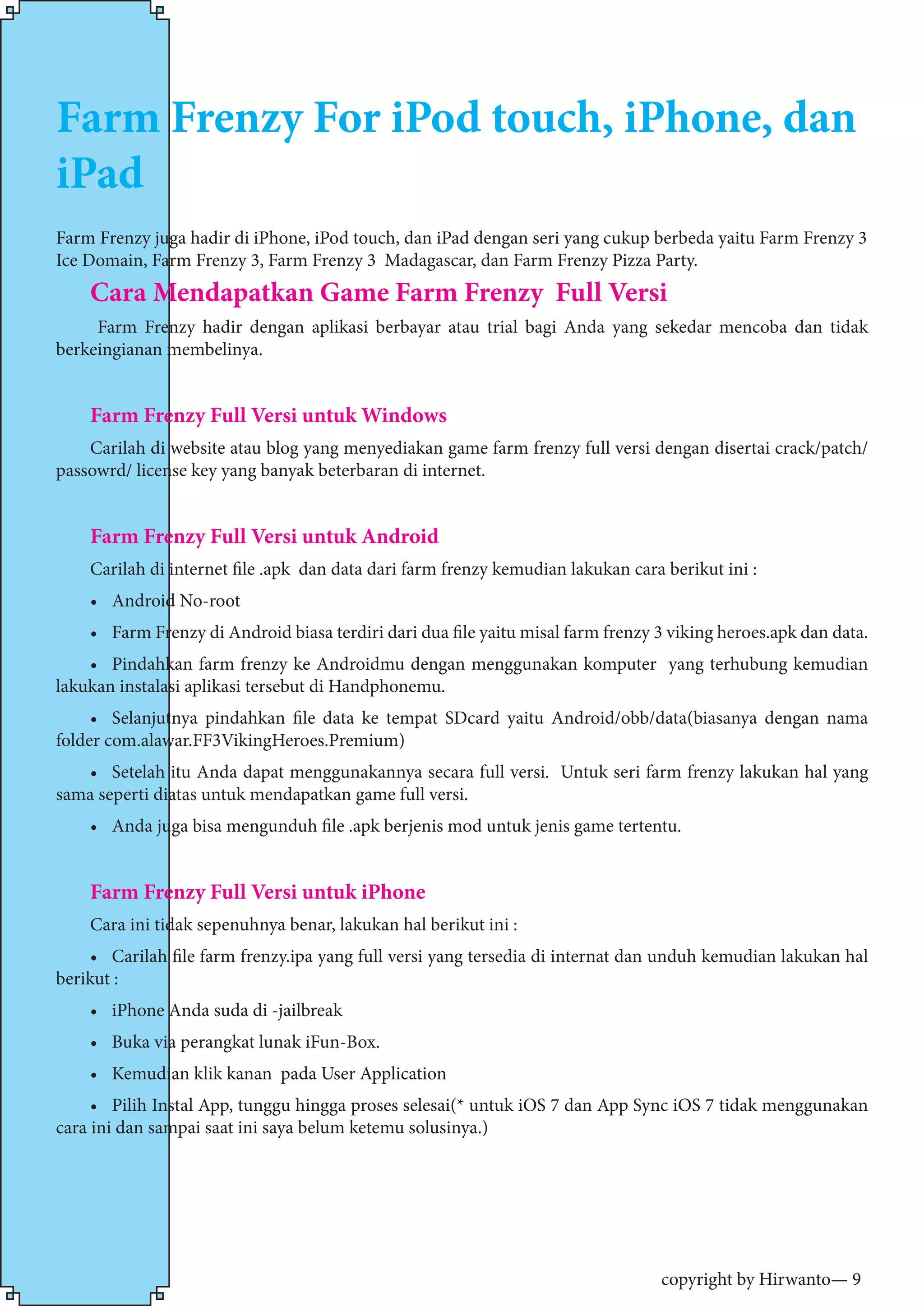 copyright by Hirwanto— 9
Farm Frenzy For iPod touch, iPhone, dan
iPad
Farm Frenzy juga hadir di iPhone, iPod touch, dan iPad dengan seri yang cukup berbeda yaitu Farm Frenzy 3
Ice Domain, Farm Frenzy 3, Farm Frenzy 3 Madagascar, dan Farm Frenzy Pizza Party.
Cara Mendapatkan Game Farm Frenzy Full Versi
Farm Frenzy hadir dengan aplikasi berbayar atau trial bagi Anda yang sekedar mencoba dan tidak
berkeingianan membelinya.
Farm Frenzy Full Versi untuk Windows
Carilah di website atau blog yang menyediakan game farm frenzy full versi dengan disertai crack/patch/
passowrd/ license key yang banyak beterbaran di internet.
Farm Frenzy Full Versi untuk Android
Carilah di internet file .apk dan data dari farm frenzy kemudian lakukan cara berikut ini :
•	 Android No-root
•	 Farm Frenzy di Android biasa terdiri dari dua file yaitu misal farm frenzy 3 viking heroes.apk dan data.
•	 Pindahkan farm frenzy ke Androidmu dengan menggunakan komputer yang terhubung kemudian
lakukan instalasi aplikasi tersebut di Handphonemu.
•	 Selanjutnya pindahkan file data ke tempat SDcard yaitu Android/obb/data(biasanya dengan nama
folder com.alawar.FF3VikingHeroes.Premium)
•	 Setelah itu Anda dapat menggunakannya secara full versi. Untuk seri farm frenzy lakukan hal yang
sama seperti diatas untuk mendapatkan game full versi.
•	 Anda juga bisa mengunduh file .apk berjenis mod untuk jenis game tertentu.
Farm Frenzy Full Versi untuk iPhone
Cara ini tidak sepenuhnya benar, lakukan hal berikut ini :
•	 Carilah file farm frenzy.ipa yang full versi yang tersedia di internat dan unduh kemudian lakukan hal
berikut :
•	 iPhone Anda suda di -jailbreak
•	 Buka via perangkat lunak iFun-Box.
•	 Kemudian klik kanan pada User Application
•	 Pilih Instal App, tunggu hingga proses selesai(* untuk iOS 7 dan App Sync iOS 7 tidak menggunakan
cara ini dan sampai saat ini saya belum ketemu solusinya.)
 