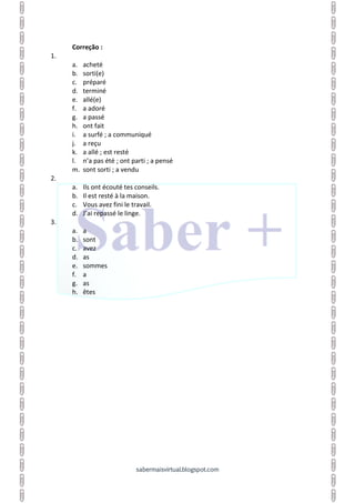 sabermaisvirtual.blogspot.com
Correção :
1.
a. acheté
b. sorti(e)
c. préparé
d. terminé
e. allé(e)
f. a adoré
g. a passé
h. ont fait
i. a surfé ; a communiqué
j. a reçu
k. a allé ; est resté
l. n’a pas été ; ont parti ; a pensé
m. sont sorti ; a vendu
2.
a. Ils ont écouté tes conseils.
b. Il est resté à la maison.
c. Vous avez fini le travail.
d. J’ai repassé le linge.
3.
a. a
b. sont
c. avez
d. as
e. sommes
f. a
g. as
h. êtes
 