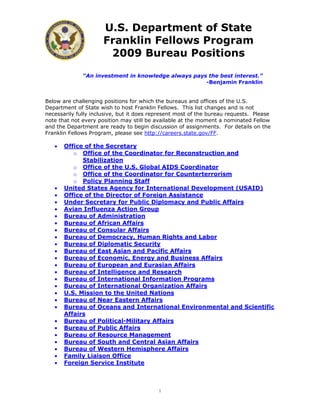 U.S. Department of State
                      Franklin Fellows Program
                       2009 Bureau Positions

              “An investment in knowledge always pays the best interest.”
                                                     -Benjamin Franklin


Below are challenging positions for which the bureaus and offices of the U.S.
Department of State wish to host Franklin Fellows. This list changes and is not
necessarily fully inclusive, but it does represent most of the bureau requests. Please
note that not every position may still be available at the moment a nominated Fellow
and the Department are ready to begin discussion of assignments. For details on the
Franklin Fellows Program, please see http://careers.state.gov/FF.

   •   Office of the Secretary
          o Office of the Coordinator for Reconstruction and
             Stabilization
          o Office of the U.S. Global AIDS Coordinator
          o Office of the Coordinator for Counterterrorism
          o Policy Planning Staff
   •   United States Agency for International Development (USAID)
   •   Office of the Director of Foreign Assistance
   •   Under Secretary for Public Diplomacy and Public Affairs
   •   Avian Influenza Action Group
   •   Bureau of Administration
   •   Bureau of African Affairs
   •   Bureau of Consular Affairs
   •   Bureau of Democracy, Human Rights and Labor
   •   Bureau of Diplomatic Security
   •   Bureau of East Asian and Pacific Affairs
   •   Bureau of Economic, Energy and Business Affairs
   •   Bureau of European and Eurasian Affairs
   •   Bureau of Intelligence and Research
   •   Bureau of International Information Programs
   •   Bureau of International Organization Affairs
   •   U.S. Mission to the United Nations
   •   Bureau of Near Eastern Affairs
   •   Bureau of Oceans and International Environmental and Scientific
       Affairs
   •   Bureau of Political-Military Affairs
   •   Bureau of Public Affairs
   •   Bureau of Resource Management
   •   Bureau of South and Central Asian Affairs
   •   Bureau of Western Hemisphere Affairs
   •   Family Liaison Office
   •   Foreign Service Institute



                                           1
 
