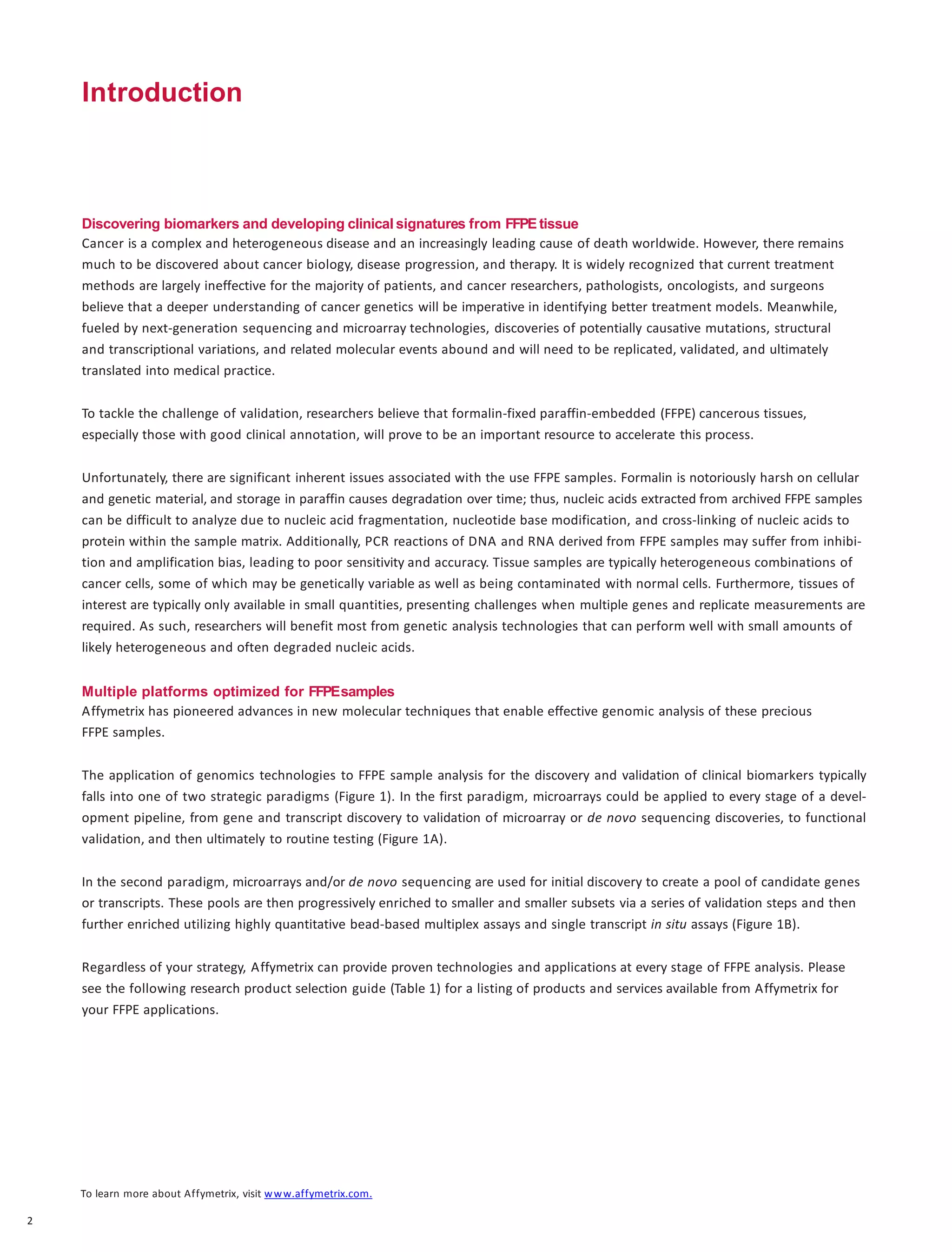 Introduction
Discovering biomarkers and developing clinical signatures from FFPE tissue
Cancer is a complex and heterogeneous disease and an increasingly leading cause of death worldwide. However, there remains
much to be discovered about cancer biology, disease progression, and therapy. It is widely recognized that current treatment
methods are largely ineffective for the majority of patients, and cancer researchers, pathologists, oncologists, and surgeons
believe that a deeper understanding of cancer genetics will be imperative in identifying better treatment models. Meanwhile,
fueled by next-generation sequencing and microarray technologies, discoveries of potentially causative mutations, structural
and transcriptional variations, and related molecular events abound and will need to be replicated, validated, and ultimately
translated into medical practice.
To tackle the challenge of validation, researchers believe that formalin-fixed paraffin-embedded (FFPE) cancerous tissues,
especially those with good clinical annotation, will prove to be an important resource to accelerate this process.
Unfortunately, there are significant inherent issues associated with the use FFPE samples. Formalin is notoriously harsh on cellular
and genetic material, and storage in paraffin causes degradation over time; thus, nucleic acids extracted from archived FFPE samples
can be difficult to analyze due to nucleic acid fragmentation, nucleotide base modification, and cross-linking of nucleic acids to
protein within the sample matrix. Additionally, PCR reactions of DNA and RNA derived from FFPE samples may suffer from inhibi-
tion and amplification bias, leading to poor sensitivity and accuracy. Tissue samples are typically heterogeneous combinations of
cancer cells, some of which may be genetically variable as well as being contaminated with normal cells. Furthermore, tissues of
interest are typically only available in small quantities, presenting challenges when multiple genes and replicate measurements are
required. As such, researchers will benefit most from genetic analysis technologies that can perform well with small amounts of
likely heterogeneous and often degraded nucleic acids.
Multiple platforms optimized for FFPEsamples
Affymetrix has pioneered advances in new molecular techniques that enable effective genomic analysis of these precious
FFPE samples.
The application of genomics technologies to FFPE sample analysis for the discovery and validation of clinical biomarkers typically
falls into one of two strategic paradigms (Figure 1). In the first paradigm, microarrays could be applied to every stage of a devel-
opment pipeline, from gene and transcript discovery to validation of microarray or de novo sequencing discoveries, to functional
validation, and then ultimately to routine testing (Figure 1A).
In the second paradigm, microarrays and/or de novo sequencing are used for initial discovery to create a pool of candidate genes
or transcripts. These pools are then progressively enriched to smaller and smaller subsets via a series of validation steps and then
further enriched utilizing highly quantitative bead-based multiplex assays and single transcript in situ assays (Figure 1B).
Regardless of your strategy, Affymetrix can provide proven technologies and applications at every stage of FFPE analysis. Please
see the following research product selection guide (Table 1) for a listing of products and services available from Affymetrix for
your FFPE applications.
To learn more about Affymetrix, visit www.affymetrix.com.
2
 
