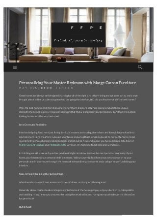 PersonalizingYour Master Bedroomwith Marge Carson Furniture
M A Y 2 6 , 2 0 1 5/A N D R E W J O H S O N
Great homes arealways well designed that display all oftheright kind offurnishing and apt accessories,and a style
brought about with a calculated approach to designing theinteriors,but,did you know what arethebest homes?
Well,thebest homes apart from featuring theright furnishing and otheraccessories includethoseunique
elements that weavea story.Thosevery elements that throw glimpses ofyourpersonality transform theaverage
looking homes into thevery best ones!
Let’s Draw and Re-define
Interiordesigning is no morejust fitting furniturein rooms and adding charm hereand there,it has evolved into
moreofan art.Here,theartist is you and yourhouseis yourplatform wherein you get to havea chanceto reveal
yourlife’s stylethrough merely placing objects and art pieces.At yourdisposal you havea giganticcollection of
MargeCarson Furnitureand Maitland Smith Furniture.It’s high timeto get personal with decor…
In this blog wewill sharewith you few precious insights into how to makethemost personal sanctuary ofyour
home,yourbedroom yourpersonal stylestatement.With you weshall exploreways as to how webring your
personal stylein yourhousethrough themeans ofextraordinary accessories and a uniqueway offurnishing your
interiors…
Now, let’s get started with your bedroom-
A bedroom is a haven oflove,romanceand peacefulness,not to ignoretheelegance!
Generally when it comes to decorating masterbedroom ofthehouse,peoplejust pay attention to colorpalette
and bedding.It is quiteeasy to assumeafterdoing thesetasks that you havegiven yourbedroom thedistinction
forgreat style!
But behold!
F F P E G
converted by Web2PDFConvert.com
 