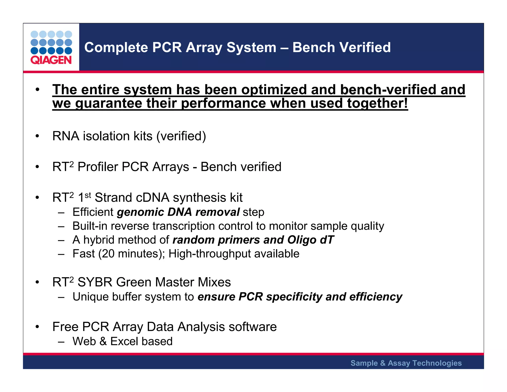 Complete PCR Array System – Bench Verified
• The entire system has been optimized and bench-verified and
bench
we guarantee their performance when used together!
• RNA isolation kits (verified)
• RT2 Profiler PCR Arrays - Bench verified
• RT2 1st Strand cDNA synthesis kit
–
–
–
–

Efficient genomic DNA removal step
Built-in reverse transcription control to monitor sample quality
A hybrid method of random primers and Oligo dT
Fast (20 minutes); High-throughput available

• RT2 SYBR Green Master Mixes
– Unique buffer system to ensure PCR specificity and efficiency

• Free PCR Array Data Analysis software
– Web & Excel based
Sample & Assay Technologies

 