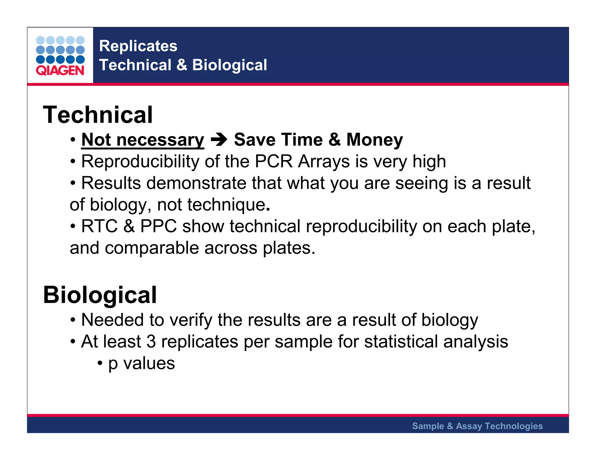 Replicates
Technical & Biological

Technical
• Not necessary
Save Time & Money
• Reproducibility of the PCR Arrays is very high
• Results demonstrate that what you are seeing is a result
of biology, not technique.
• RTC & PPC show technical reproducibility on each plate,
and comparable across plates.

Biological
• Needed to verify the results are a result of biology
• At least 3 replicates per sample for statistical analysis
• p values

Sample & Assay Technologies

 