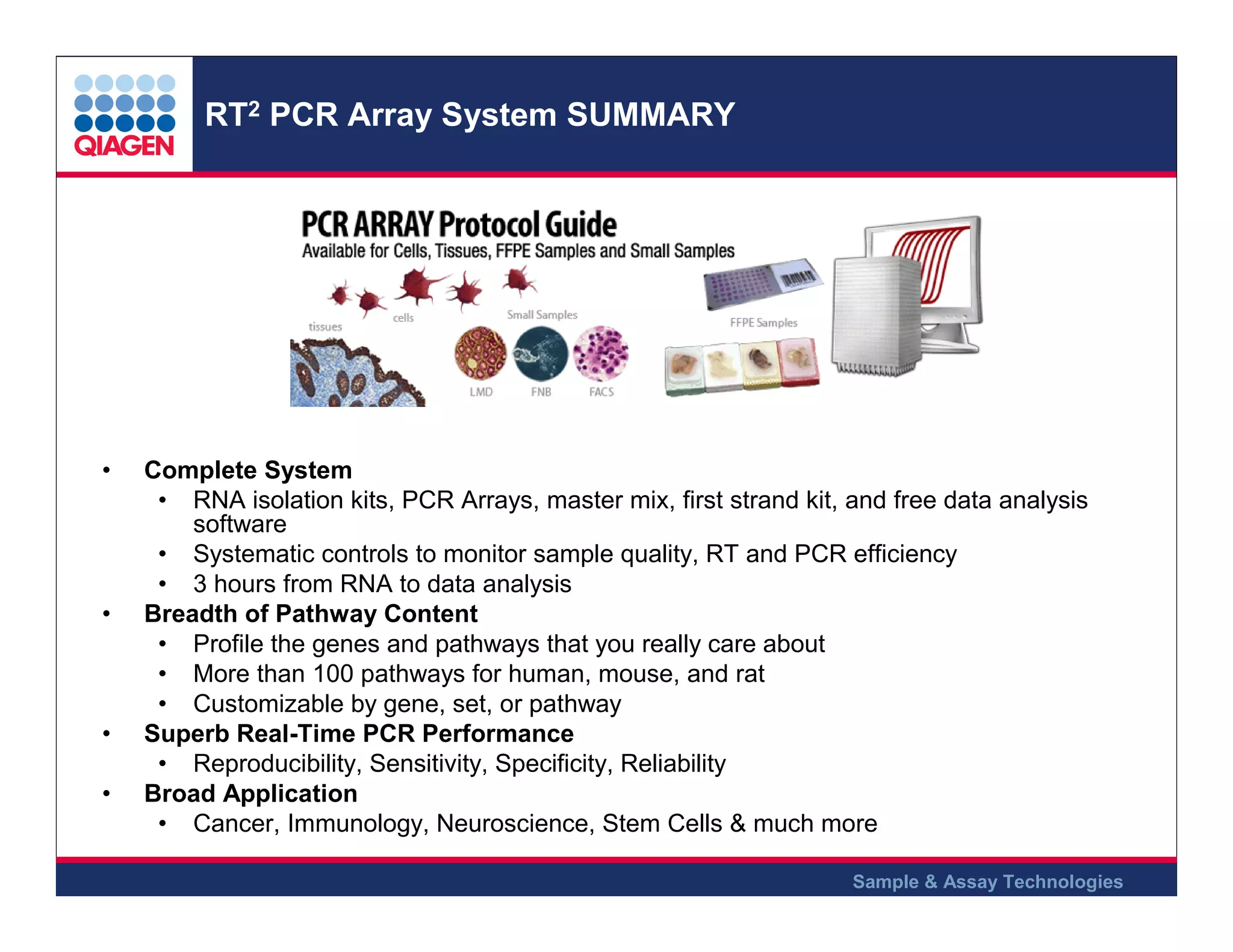 RT2 PCR Array System SUMMARY

•

•

•
•

Complete System
• RNA isolation kits, PCR Arrays, master mix, first strand kit, and free data analysis
software
• Systematic controls to monitor sample quality, RT and PCR efficiency
• 3 hours from RNA to data analysis
Breadth of Pathway Content
• Profile the genes and pathways that you really care about
• More than 100 pathways for human, mouse, and rat
• Customizable by gene, set, or pathway
Superb Real-Time PCR Performance
• Reproducibility, Sensitivity, Specificity, Reliability
Broad Application
• Cancer, Immunology, Neuroscience, Stem Cells & much more
Sample & Assay Technologies

 