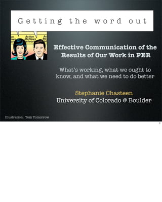 Getting the word out


                             Effective Communication of the
                               Results of Our Work in PER

                              What’s working, what we ought to
                             know, and what we need to do better

                                   Stephanie Chasteen
                             University of Colorado @ Boulder

Illustration: Tom Tomorrow
                                                                   1
 