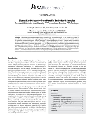 SABiosciences

TM

TECHNICAL ARTICLE

Biomarker Discovery from Paraffin Embedded Samples

Successful Principles for Addressing FFPE-associated Real-time PCR Challenges
Yexun Wang Ph.D., Emi Arikawa Ph.D., Shankar Sellappan Ph.D., and Li Shen Ph.D.

SABiosciences Corporation 6951 Executive Way, Frederick, MD 21703 USA
Phone: +1 (301) 682-9200 Fax: +1 (301) 682-7300 Web: www.SABiosciences.com
Email: support@SABiosciences.com
Abstract: Traditional histopathological analysis of formalin-fixed paraffin-embedded (FFPE) tissue was capable of
providing expression status on a few targeted proteins or genes. Although fixed samples could serve as valuable sources
for biomarker identification studies, much of their value is hidden at the molecular level. Analysis of gene expression
profiles using genetic material contained within FFPE samples is further limited by the chemical modifications that
decrease the quality and availability of recovered RNA for molecular analysis. In this article, we present the successful
principles and results of the new RT2 FFPE PreAMPTM technology that combines a novel RNA extraction protocol
that exploits thermodynamic and structural characteristics of FFPE RNA with a powerful preamplification step of a
pathway-focused set of genes for real-time gene expression analysis. With this new technology, FFPE RNA can finally
serve as a powerful tool for restrospective and future gene profiling studies for biomarker identification.

Introduction
Biomarkers, as defined by the NIH Working Group, are “ a characteristic that is objectively measured and evaluated as an indicator of
normal biologic processes, pathogenic processes, or pharmacologic
responses to a therapeutic intervention” [1].

Since all biological

processes are carried out by genes at the molecular level, gene
expression profiles, as measured by RNA quantiation through realtime PCR analysis, have the potential to serve as predictors of diseased
conditions or response to therapeutic interventions.

Biomarker

discovery through gene expression analysis has been widely used in
basic and clinical research, with freshly prepared tissue or cultured
cells most often used as starting material. However, when fresh
samples are not readily available, as often the case with human tissue
samples, researchers rely on previously prepared, archived samples.

In spite of these difficulties, using formalin-fixed paraffin-embedded
(FFPE) samples in gene expression analysis studies also presents
great advantages. First, FFPE samples are available in vast amounts
and are readily accessible. It is estimated that there are over 400
million FFPE samples stored worldwide, with the number of samples
expected to increase annually [5]. Second, almost all FFPE samples
have associated pathological and clinical annotations. Although
faced with similar issues like institutional approval, sample quantity
acquisition, and sample heterogeneity, it is still much easier to
gather FFPE samples with different clinical outcomes as compared
to collecting fresh samples. This makes association and classification
studies much easier. Thirdly, applying biomarkers developed using
FFPE samples fits well with the traditional workflow of clinical
practices.

Most archived samples have been prepared in neutrally-buffered
formalin solutions and embedded in paraffin. Paraffin blocks serve
as excellent substrates for morphological and immunological studies;
unfortunately their use in molecular and genomic studies has proven
challenging. Technical obstacles hindering the exploitation of these
samples can be attributed to extensive chemical cross-linkings among
proteins, DNA, and RNA, as well as from RNA degradation. Crosslinking is primarily caused by formaldehyde fixation, which adds
mono-methylols (-CH2OH) to the amino groups of all four nucleic

acid bases and proteins, resulting in base modifications, methylene

bridging (N-CH2-N) between neighboring bases, and DNA-protein

and RNA-protein cross-linkages [2]. In addition, RNA degradation
begins with tissue anoxia during fixation and continues throughout
the storage period [3, 4]. These damages compromise data consistency

and sensitivity in molecular studies.

Contents
Introduction ........................................................................................1
Experimental Protocol .......................................................................2
	 Component 1: FFPE RNA Extraction .......................................2
	 Component 2: Reverse Transcription .....................................3
	 Component 3: qPCR Primer Design .........................................4
	 Component 4: PreAMP Signal Amplification .........................5
FFPE PCR Array Performance ..........................................................5
Application Examples .............................................................................6
Summary ...................................................................................................6
References ..............................................................................................7

 