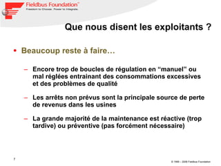 Que nous disent les exploitants ? Beaucoup reste à faire… Encore trop de boucles de régulation en “manuel” ou mal réglées entrainant des consommations excessives et des problèmes de qualité Les arrêts non prévus sont la principale source de perte de revenus dans les usines La grande majorité de la maintenance est réactive (trop tardive) ou préventive (pas forcément nécessaire)   
