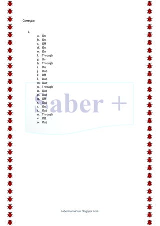 sabermaisvirtual.blogspot.com
Correção:
1.
a. On
b. On
c. Off
d. On
e. On
f. Through
g. On
h. Through
i. On
j. Out
k. Off
l. Out
m. Out
n. Through
o. Out
p. Out
q. Off
r. Out
s. On
t. Out
u. Through
v. Off
w. Out
 