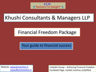 Financial Freedom Package
Your guide to financial success
Khushi Consultants & Managers LLP
LinkedIn Group – Achieving Financial Freedom
Facebook Page- market mantras simplified
Website- www.kcmonline.in
www.ffp.kcmonline.in
 