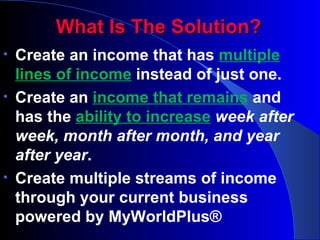 What Is The Solution? Create an income that has  multiple lines of income   instead of just one. Create an  income that remains   and has the  ability to increase   week after week, month after month, and year after year . Create multiple streams of income through your current business powered by MyWorldPlus® 