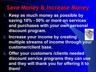 Save Money & Increase Money Keep as much money as possible by saving 10% - 50% or more on services and purchases with your own personal discount program. Increase your income by creating multiple streams of income through your customer/client base.  Offer your customers /clients needed discount service programs they can use and they will thank you for offering it to them! 
