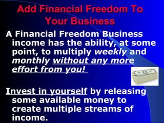 Add Financial Freedom To Your Business A Financial Freedom Business income has the ability, at some point, to multiply  weekly  and  monthly  without any more effort from you!  Invest in yourself  by releasing some available money to create multiple streams of income. 