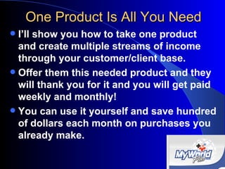 One Product Is All You Need I’ll show you how to take one product and create multiple streams of income  through your customer/client base. Offer them this needed product and they will thank you for it and you will get paid weekly and monthly! You can use it yourself and save hundred of dollars each month on purchases you already make. 