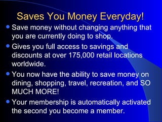 Saves You Money Everyday! Save money without changing anything that you are currently doing to shop. Gives you full access to savings and discounts at over 175,000 retail locations worldwide.  You now have the ability to save money on dining, shopping, travel, recreation, and SO MUCH MORE! Your membership is automatically activated the second you become a member.  