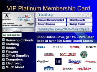 VIP Platinum Membership Card Household Goods Clothing Books  Flowers Office Supplies Computers Electronic Much More! Shop Online Save, get 1% - 20% Cash Back at over 600 Name Brand Stores 