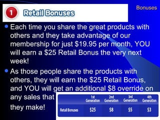 Bonuses Each time you share the great products with others and they take advantage of our membership for just $19.95 per month, YOU will earn a $25 Retail Bonus the very next week! As those people share the products with others, they will earn the $25 Retail Bonus, and YOU will get an additional $8 override on any sales that  they make! 