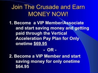 Join The Crusade and Earn MONEY NOW! 1. Become  a VIP Member/Associate and start saving money and getting paid through the Vertical Acceleration Pay Plan for Only onetime  $69.95 -  OR - 2. Become a VIP Member and start saving money for only onetime $64.95 