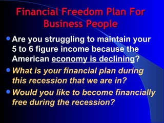 Financial Freedom Plan For Business People Are you struggling to maintain your 5 to 6 figure income because the American  economy is declining ? What is your financial plan during this recession that we are in? Would you like to become financially free during the recession? 