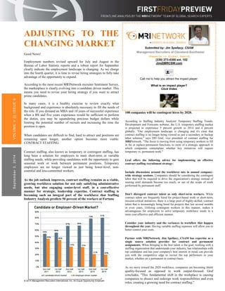 ADJUSTING TO THE 
CHANGING MARKET 
Good News! 
Employment numbers revised upward for July and August in the 
Bureau of Labor Statistic reports and a robust report for September 
clearly indicate the employment landscape is changing. As we charge 
into the fourth quarter, it is time to revise hiring strategies to fully take 
advantage of the opportunity to expand. 
According to the most recent MRINetwork recruiter Sentiment Survey, 
the marketplace is clearly evolving into a candidate driven market. This 
means you need to revise your hiring strategy if you want to attract 
prime candidates. 
In many cases, it is a healthy exercise to review exactly what 
background and experience is absolutely necessary to fill the needs of 
the role. If you demand an MBA and 10 years of successful experience 
when a BS and five years experience would be sufficient to perform 
the duties, you may be squandering precious budget dollars while 
limiting the potential number of recruits and increasing the time the 
position is open. 
When candidates are difficult to find, hard to attract and positions are 
remaining open longer, another option becomes more viable: 
CONTRACT STAFFING. 
Contract staffing, also known as temporary or contingent staffing, has 
long been a solution for employers to meet short-term or variable 
staffing needs, while providing candidates with the opportunity to gain 
seasonal work or work between permanent positions. Temporary 
employees are no longer viewed as just being lower-level, non-essential 
and less-committed workers. 
As the job outlook improves, contract staffing remains as a viable, 
growing workforce solution for not only satisfying administrative 
needs, but also engaging senior-level staff, in a cost-effective 
manner for strategic, leadership expertise. Contract staffing is 
becoming such an integral part of the workforce that Staffing 
Industry Analysts predicts 50 percent of the workers at Fortune 
VOLUME V | | | ISSUE 9 
September 3, 2014 
© 2014 Management Recruiters International, Inc. An Equal Opportunity Employer 
100 companies will be contingent hires by 2020. 
According to Staffing Industry Analysts' Temporary Staffing Trends, 
Development and Forecasts webinar, the U.S. temporary staffing market 
is projected to experience 5 percent growth in 2014 and 4 percent 
globally. "Our employment landscape is changing and it's clear that 
contract staffing is no longer being viewed as just a secondary or backup 
labor solution," says DD Graf, vice president of contract staffing for 
MRINetwork. "The focus is moving from using temporary workers to fill 
in for or replace permanent functions, to more of a strategic approach in 
which companies contemplate whether key initiatives will require 
temporary vs. permanent work." 
Graf offers the following advice for implementing an effective 
contract staffing recruitment strategy: 
Include discussions around the workforce mix in annual company-wide 
strategy sessions. Companies should be considering the contingent 
labor that will be required to drive the organization's strategy instead of 
waiting until demands become too much, or out of the scope of work 
performed by permanent staff. 
Don't disregard contract talent as only short-term workers. While 
contract talent are frequently hired for project-based work or short-term, 
mission-critical initiatives, there is a large pool of highly-skilled, contract 
talent that is increasingly being hired for projects that last several months 
or even years. Utilizing contingent workers in this manner, makes it 
advantageous for employers to solve temporary workforce needs in a 
more cost-effective and efficient manner. 
Consider your industry and the variances in workflow that happen 
throughout the year. Having variable staffing expenses will allow you to 
better control your costs. 
Partner with MRINetwork. Jim Spellacy, CSAM has expertise as a 
single source solution provider for contract and permanent 
assignments. When bringing in the best talent is the goal, working with a 
staffing organization that understands your industry, has relationships with 
top candidates and has your company's best interest in mind, can provide 
you with the competitive edge to recruit the top performers in your 
market, whether on a permanent or contract basis. 
As we move toward the 2020 workforce, companies are becoming more 
quality-focused as opposed to work output-focused. Graf 
concludes, "This fundamental shift in the workplace is causing 
companies to dissect and redesign work responsibilities and even 
roles, creating a growing need for contract staffing." 
Source: Department of Labor 
Submitted by: Jim Spellacy, CSAM 
Management Recruiters of Cleveland-Southwest 
>Experts in Global Search 
(330) 273-4300 ext. 102 
Jim@MRCSW.com 
Call me to help you attract the impact player. 
What is an impact player? 
Click Video 
 