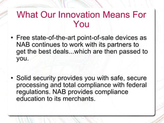 What Our Innovation Means For You Free state-of-the-art point-of-sale devices as NAB continues to work with its partners to get the best deals...which are then passed to you. Solid security provides you with safe, secure processing and total compliance with federal regulations. NAB provides compliance education to its merchants. 