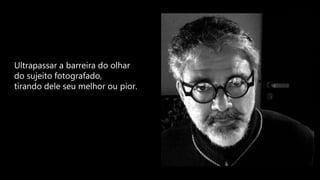 Ultrapassar a barreira do olhar
do sujeito fotografado,
tirando dele seu melhor ou pior.
 