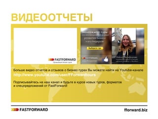 fforward.biz
Больше видео отчетов и отзывов о бизнес-турах Вы можете найти на Youtube-канале
http://www.youtube.com/user/FForwardtours
Подписывайтесь на наш канал и будьте в курсе новых туров, форматов
и спецпредложений от FastForward!
Видеоотчеты
 