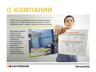 С 2004 года мы профессионально организовываем
открытые, а также корпоративные визиты с целью
получения опыта, знаний и ценных бизнес-контактов.
Программа каждого
тура включает
презентации и
открытое общение
с реальным
менеджментом
и сотрудниками
компаний, а
также посещения
их ключевых
подразделений и
рабочих объектов.
fforward.biz
О компании
 