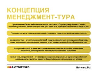 Традиционное бизнес-образование может дать лишь общую картину бизнеса. Только
изучение успешного бизнеса на практике даст реальные, практические знания из первых рук.
Руководители хотят практических знаний: услышать, увидеть, потрогать руками, понять.
Менеджмент-тур – это оптимальный способ увидеть, как работает потенциальный партнер,
какие инновации стоят внимания, а какие в итоге окажутся лишней тратой времени и сил.
Это лучший способ мотивации и развития талантов вашей компании, повышения
лояльности, формирования инновационного способа мышления.
Кроме того, каждый визит – это заряд инновационных прорывных идей, которые помогут
сформировать стратегию развития Вашей компании на несколько лет вперед.
fforward.biz
Концепция
менеджмент‑тура
 