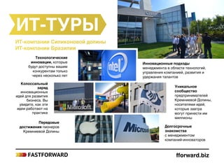 fforward.biz
ИT-туры
ИТ-компании Силиконовой долины
ИТ-компании Бразилии
Технологические
инновации, которые
будут доступны вашим
конкурентам только
через несколько лет
Колоссальный
заряд
инновационных
идей для развития
бизнеса. Вы
увидите, как эти
идеи работают на
практике
Передовые
достижения пионеров
Кремниевой Долины
Уникальное
сообщество
предпринимателей
Кремниевой Долины,
носителями идей,
которые завтра
могут принести им
миллионы
Долгосрочные
знакомства
с менеджментом
компаний‑инноваторов
Инновационные подходы
менеджмента в области технологий,
управления компанией, развития и
удержания талантов
 