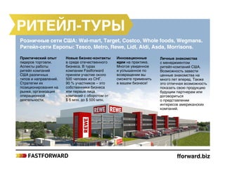 Ритейл-туры
fforward.biz
Инновационные
идеи на практике.
Многое увиденное
и услышанное по
возвращении вы
сможете применить
в вашем бизнесе!
Личные знакомства
с менеджментом
ритейл‑компаний США.
Возможность завести
ценные знакомства на
много лет вперед. Также
это отличная возможность
показать свою продукцию
будущим партнерам или
договориться
о представлении
интересов американских
компаний.
Новые бизнес-контакты
в среде отечественного
бизнеса. В турах
компании Fastforward
приняли участие около
500 человек из СНГ.
90 % участников – это
собственники бизнеса
или первые лица
компаний с оборотом от
$ 5 млн. до $ 500 млн.
Практический опыт
лидеров торговли.
Аспекты работы
ритейл компаний
США различных
типов и направлений.
Стратегии их
позиционирования на
рынке, организация
операционной
деятельности.
Розничные сети США: Wal-mart, Target, Costco, Whole foods, Wegmans.
Ритейл-сети Европы: Tesco, Metro, Rewe, Lidl, Aldi, Asda, Morrisons.
 