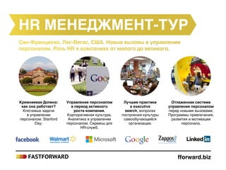 fforward.biz
HR менеджмент-тур
Сан-Франциско, Лас-Вегас, США. Новые вызовы в управлении
персоналом. Роль HR в компаниях от малого до великого.
Кремниевая Долина:
как она работает?
Ключевые задачи
в управлении
персоналом. Stanford
Day.
Управление персоналом
в период активного
роста компании.
Корпоративная культура.
Аналитика в управлении
персоналом. Сервисы для
HR-служб.
Лучшие практики
в executive
search, вопросах
построения культуры
самообучающейся
организации.
Отлаженная система
управления персоналом
перед новыми вызовами.
Программы привлечения,
развития и мотивации
персонала.
 