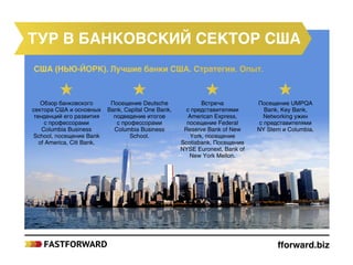 fforward.biz
США (НЬЮ-ЙОРК). Лучшие банки США. Стратегии. Опыт.
тур в банковский сектор США
Обзор банковского
сектора США и основных
тенденций его развития
с профессорами
Columbia Business
School, посещение Bank
of America, Citi Bank.
Посещение Deutsche
Bank, Capital One Bank,
подведение итогов
с профессорами
Columbia Business
School.
Встреча
с представителями
American Express,
посещение Federal
Reserve Bank of New
York, посещение
Scotiabank. Посещение
NYSE Euronext, Bank of
New York Mellon.
Посещение UMPQA
Bank, Key Bank,
Networking ужин
с представителями
NY Stern и Columbia.
 
