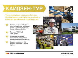 Тур в передовые компании Японии.
Оптимизация производства и сервиса.
Принцип бережливого производства.
Кайдзен-тур
Канбан менеджмент. Системы
Just in time и Jidoka. Посещение
завода Toyota с экспертом по
Toyota Production System.
Тренинг в TPS DOJO
(Дом Toyota).
Управление запасами.
Экскурсия по заводу Honda
в сопровождении консультанта.
Вопросы применения TPS
в других индустриях и других
странах.
fforward.biz
 