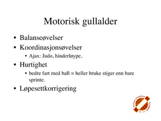 Motorisk gullalder
• Balanseøvelser
• Koordinasjonsøvelser
   • Ajax: Judo, hinderløype,
• Hurtighet
   • bedre fart med ball = heller bruke stiger enn bare
     sprinte.
• Løpesettkorrigering
 
