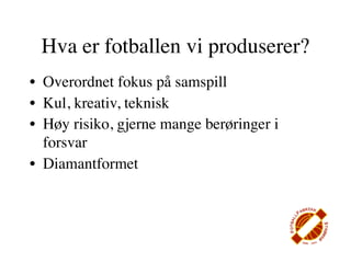 Hva er fotballen vi produserer?
• Overordnet fokus på samspill
• Kul, kreativ, teknisk
• Høy risiko, gjerne mange berøringer i
  forsvar
• Diamantformet
 