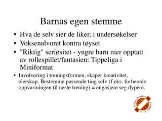 Barnas egen stemme
• Hva de selv sier de liker, i undersøkelser
• Voksenalvoret kontra tøyset
• "Riktig" seriøsitet - yngre barn mer opptatt
  av rollespillet/fantasien: Tippeliga i
  Miniformat
• Involvering i treningsformen, skaper kreativitet,
  eierskap. Bestemme passende ting selv (f.eks. forberede
  oppvarmingen til neste trening) = engasjere seg dypere.
 