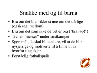 Snakke med og til barna
• Bra om det bra - ikke si noe om det dårlige
  (også seg imellom)
• Bra om det som ikke de vet er bra ("bra løp!")
• Trener “messer” under småkamper
• Spørsmål, de skal bli tenkere, vil at de blir
  nysjerrige og motiverte til å finne ut av
  hvorfor ting skjer.
• Forståelig fotballspråk.
 