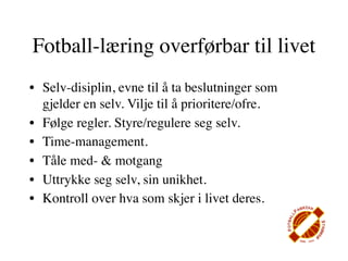 Fotball-læring overførbar til livet
• Selv-disiplin, evne til å ta beslutninger som
  gjelder en selv. Vilje til å prioritere/ofre.
• Følge regler. Styre/regulere seg selv.
• Time-management.
• Tåle med- & motgang
• Uttrykke seg selv, sin unikhet.
• Kontroll over hva som skjer i livet deres.
 