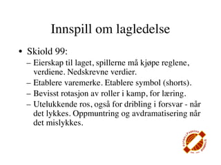 Innspill om lagledelse
• Skiold 99:
 – Eierskap til laget, spillerne må kjøpe reglene,
   verdiene. Nedskrevne verdier.
 – Etablere varemerke. Etablere symbol (shorts).
 – Bevisst rotasjon av roller i kamp, for læring.
 – Utelukkende ros, også for dribling i forsvar - når
   det lykkes. Oppmuntring og avdramatisering når
   det mislykkes.
 