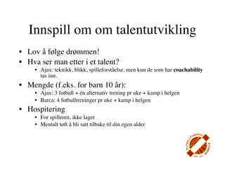 Innspill om om talentutvikling
• Lov å følge drømmen!
• Hva ser man etter i et talent?
     • Ajax: teknikk, blikk, spilleforståelse, men kun de som har coachability
       tas inn.
• Mengde (f.eks. for barn 10 år):
     • Ajax: 3 fotball + én alternativ trening pr uke + kamp i helgen
     • Barca: 4 fotballtreninger pr uke + kamp i helgen
• Hospitering
     • For spilleren, ikke laget
     • Mentalt tøft å bli satt tilbake til din egen alder
 