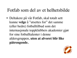 Fotfab som del av et helhetsbilde
• Deltakere på vår Fotfab, skal totalt sett
  kunne velge å ”utsettes for” det samme
  (eller bedre) fotballtilbud som det
  internasjonale toppklubbers akademier gjør
  for sine fotballtalenter i denne
  aldersgruppen, uten at alvoret blir like
  påtrengende.
 