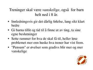 Treninger skal være vanskelige, også for barn
                helt ned i 8 år.
• Innledningsvis gir det dårlig følelse, lang sikt klart
  bedre
• Gi barna tillit og tid til å finne ut av ting, ta sine
  egne beslutninger
• Sette rammer for hva de skal få til, heller løse
  problemet mer enn huske hva trener har vist frem.
• "Pensum" er øvelser som gradivs blir mer og mer
  vanskelige
 